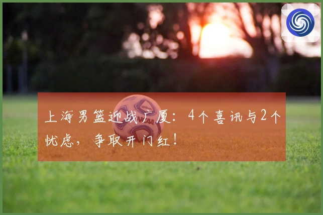 上海男篮迎战广厦：4个喜讯与2个忧虑，争取开门红！